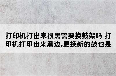 打印机打出来很黑需要换鼓架吗 打印机打印出来黑边,更换新的鼓也是